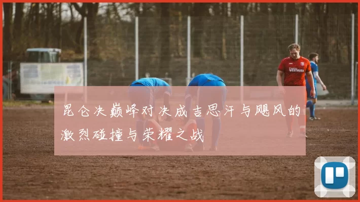 昆仑决巅峰对决成吉思汗与飓风的激烈碰撞与荣耀之战