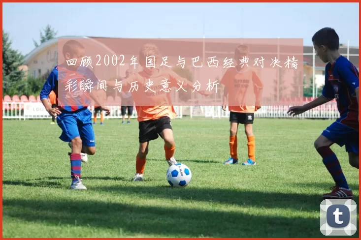 回顾2002年国足与巴西经典对决精彩瞬间与历史意义分析