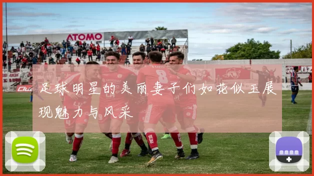 足球明星的美丽妻子们如花似玉展现魅力与风采