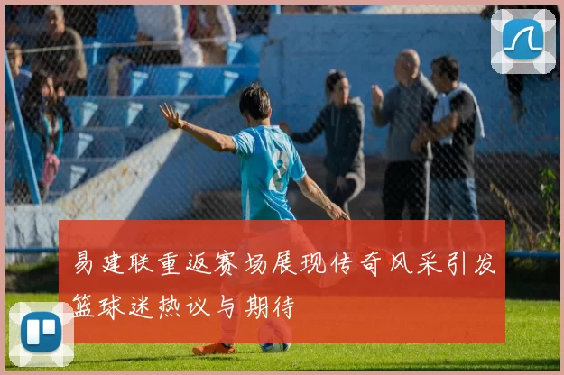 易建联重返赛场展现传奇风采引发篮球迷热议与期待