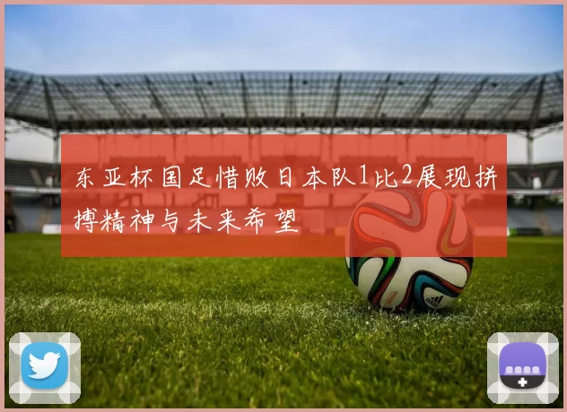 东亚杯国足惜败日本队1比2展现拼搏精神与未来希望