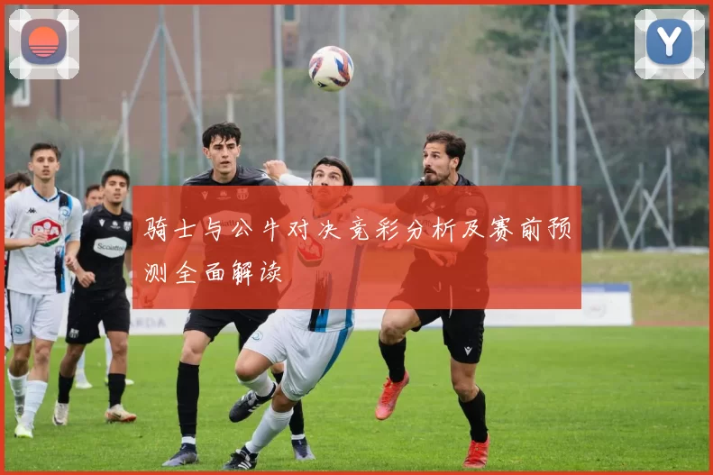骑士与公牛对决竞彩分析及赛前预测全面解读