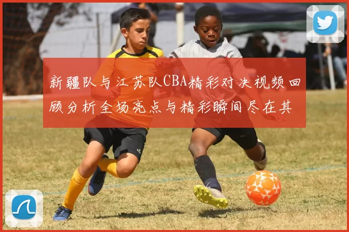 新疆队与江苏队CBA精彩对决视频回顾分析全场亮点与精彩瞬间尽在其中