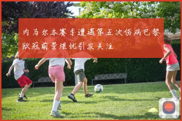 内马尔本赛季遭遇第五次伤病巴黎欧冠前景堪忧引发关注