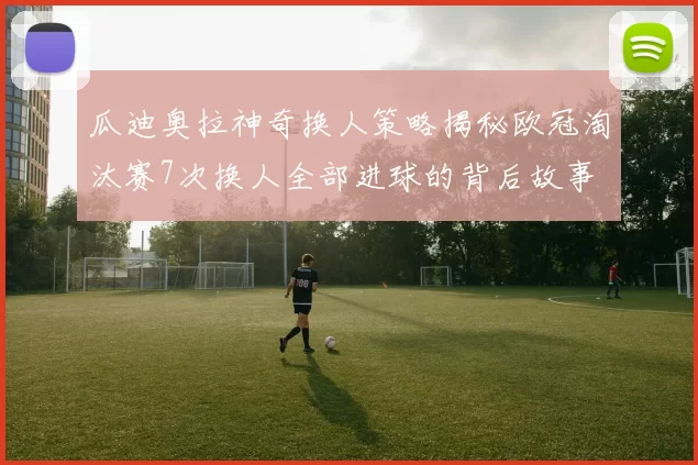 瓜迪奥拉神奇换人策略揭秘欧冠淘汰赛7次换人全部进球的背后故事