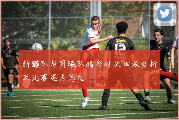 新疆队与同曦队精彩对决回放分析及比赛亮点总结