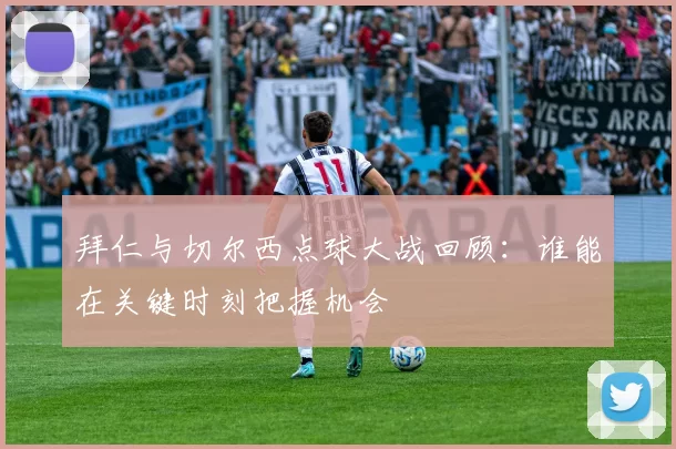 拜仁与切尔西点球大战回顾：谁能在关键时刻把握机会